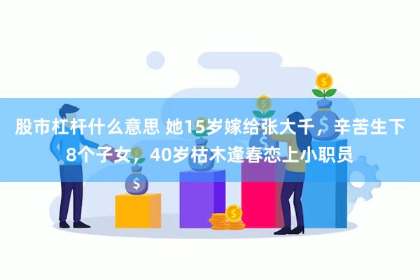 股市杠杆什么意思 她15岁嫁给张大千，辛苦生下8个子女，40岁枯木逢春恋上小职员