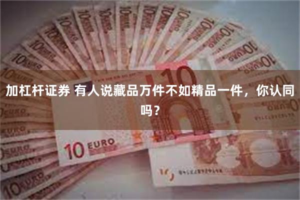 加杠杆证券 有人说藏品万件不如精品一件，你认同吗？