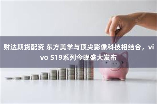 财达期货配资 东方美学与顶尖影像科技相结合，vivo S19系列今晚盛大发布