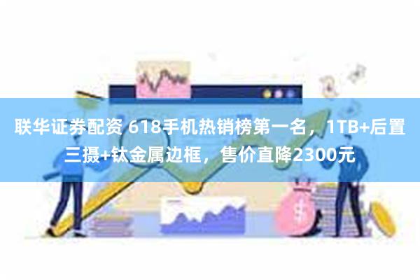 联华证券配资 618手机热销榜第一名，1TB+后置三摄+钛金属边框，售价直降2300元