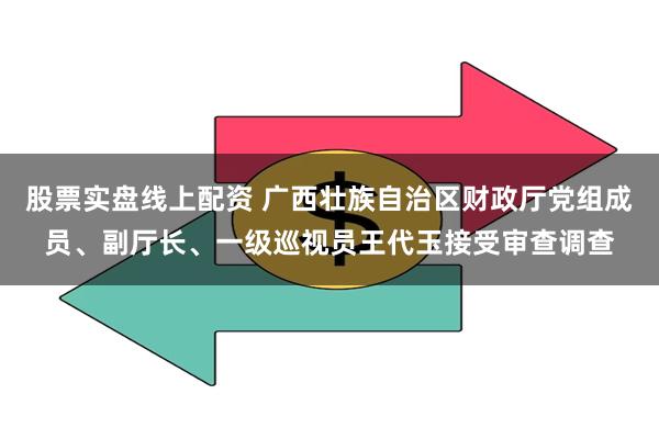 股票实盘线上配资 广西壮族自治区财政厅党组成员、副厅长、一级巡视员王代玉接受审查调查