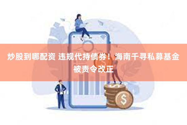 炒股到哪配资 违规代持债券！海南千寻私募基金被责令改正