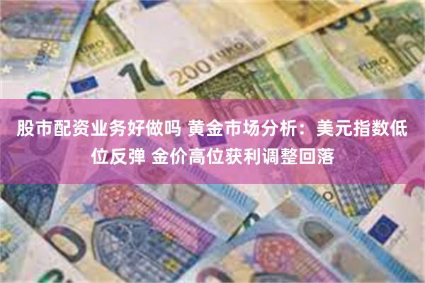 股市配资业务好做吗 黄金市场分析：美元指数低位反弹 金价高位获利调整回落