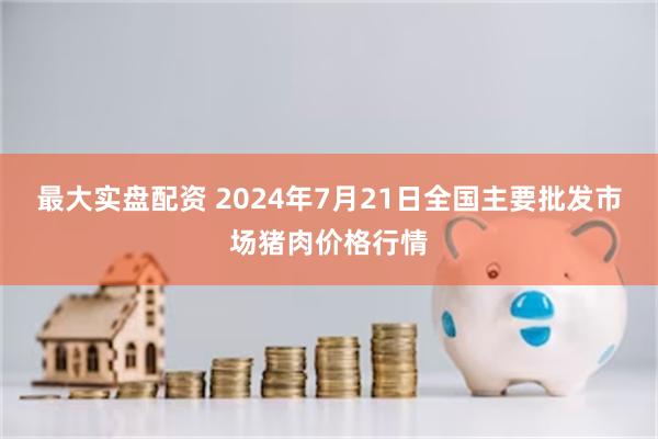 最大实盘配资 2024年7月21日全国主要批发市场猪肉价格行情