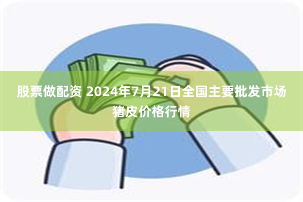 股票做配资 2024年7月21日全国主要批发市场猪皮价格行情