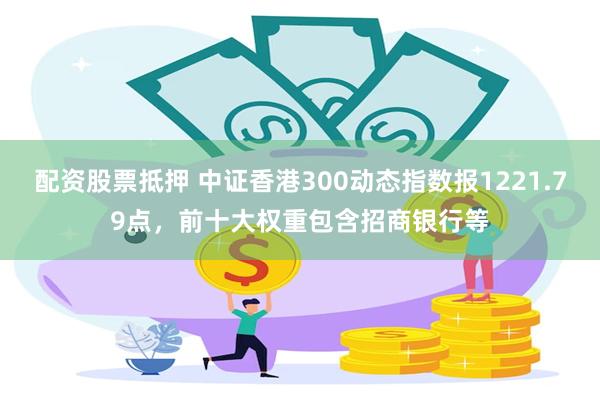 配资股票抵押 中证香港300动态指数报1221.79点，前十大权重包含招商银行等