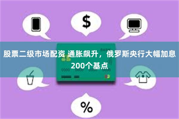 股票二级市场配资 通胀飙升，俄罗斯央行大幅加息200个基点