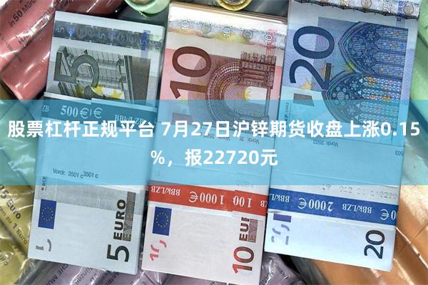 股票杠杆正规平台 7月27日沪锌期货收盘上涨0.15%，报22720元