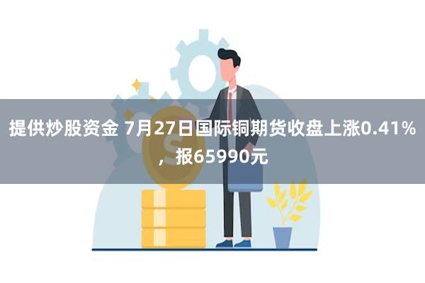 提供炒股资金 7月27日国际铜期货收盘上涨0.41%，报65990元