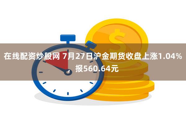 在线配资炒股网 7月27日沪金期货收盘上涨1.04%，报560.64元