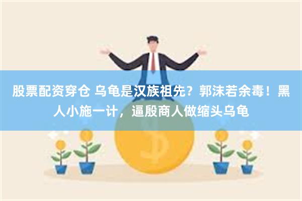 股票配资穿仓 乌龟是汉族祖先？郭沫若余毒！黑人小施一计，逼殷商人做缩头乌龟