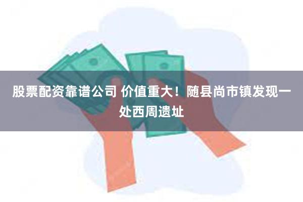 股票配资靠谱公司 价值重大！随县尚市镇发现一处西周遗址