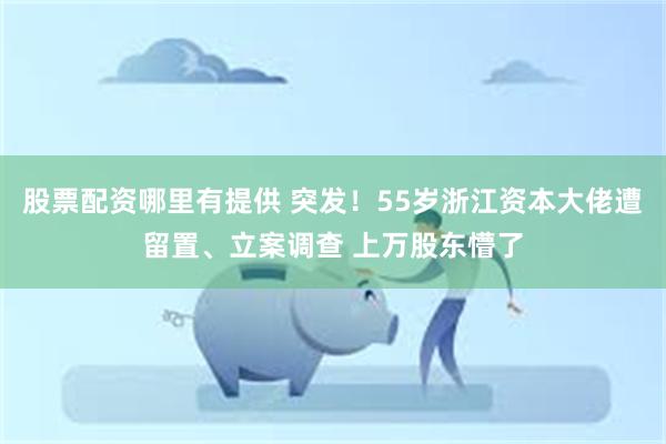 股票配资哪里有提供 突发！55岁浙江资本大佬遭留置、立案调查 上万股东懵了