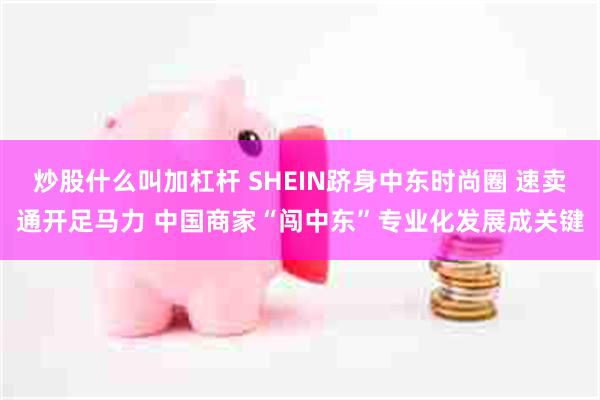 炒股什么叫加杠杆 SHEIN跻身中东时尚圈 速卖通开足马力 中国商家“闯中东”专业化发展成关键