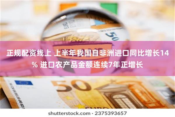 正规配资线上 上半年我国自非洲进口同比增长14% 进口农产品金额连续7年正增长