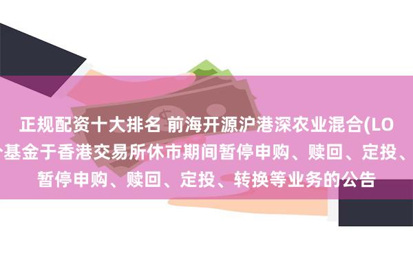 正规配资十大排名 前海开源沪港深农业混合(LOF)C: 关于旗下部分基金于香港交易所休市期间暂停申购、赎回、定投、转换等业务的公告