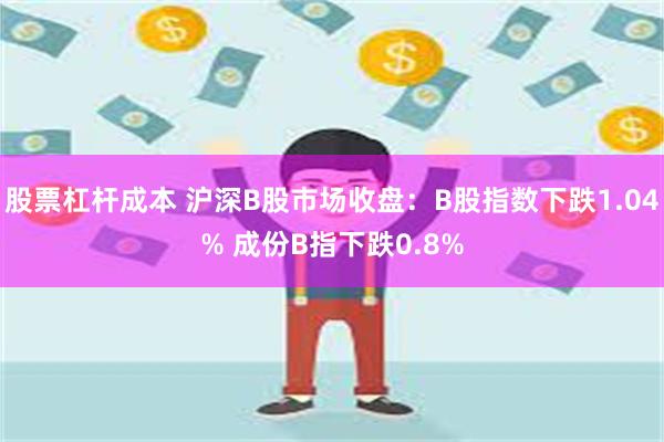 股票杠杆成本 沪深B股市场收盘：B股指数下跌1.04% 成份B指下跌0.8%