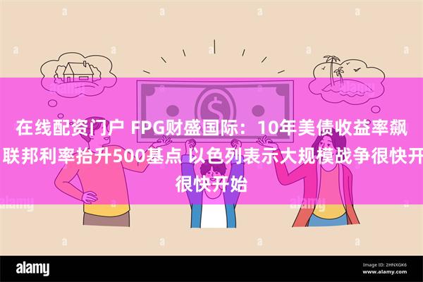 在线配资门户 FPG财盛国际：10年美债收益率飙升 联邦利率抬升500基点 以色列表示大规模战争很快开始