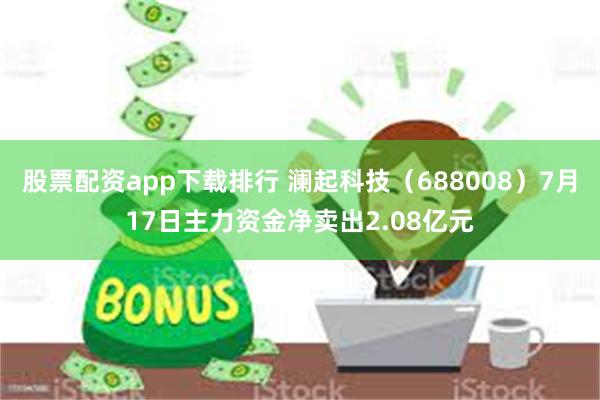 股票配资app下载排行 澜起科技（688008）7月17日主力资金净卖出2.08亿元