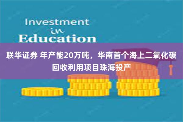 联华证券 年产能20万吨，华南首个海上二氧化碳回收利用项目珠海投产