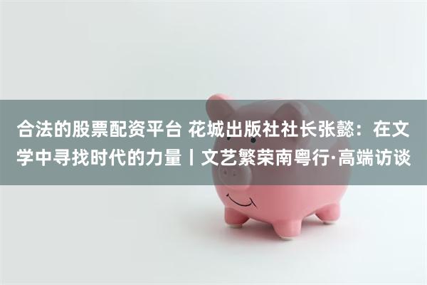 合法的股票配资平台 花城出版社社长张懿：在文学中寻找时代的力量丨文艺繁荣南粤行·高端访谈