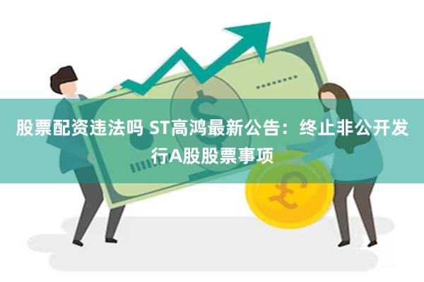 股票配资违法吗 ST高鸿最新公告：终止非公开发行A股股票事项