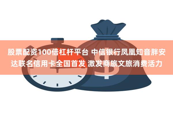 股票配资100倍杠杆平台 中信银行凤凰知音胖安达联名信用卡全国首发 激发商旅文旅消费活力