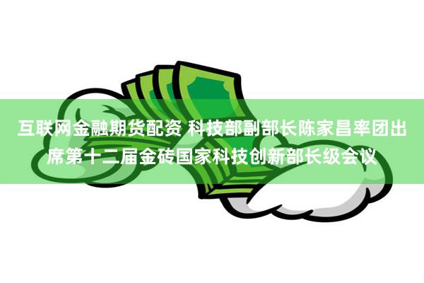 互联网金融期货配资 科技部副部长陈家昌率团出席第十二届金砖国家科技创新部长级会议