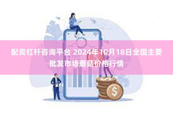 配资杠杆咨询平台 2024年10月18日全国主要批发市场蘑菇价格行情