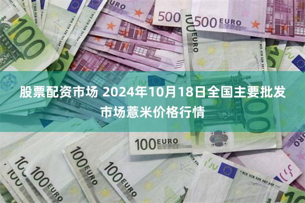 股票配资市场 2024年10月18日全国主要批发市场薏米价格行情