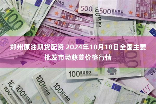 郑州原油期货配资 2024年10月18日全国主要批发市场蒜薹价格行情