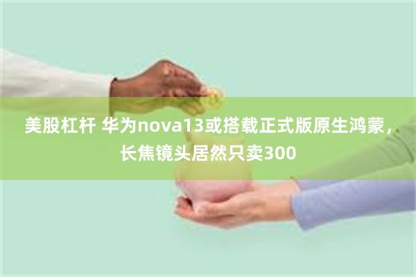 美股杠杆 华为nova13或搭载正式版原生鸿蒙，长焦镜头居然只卖300