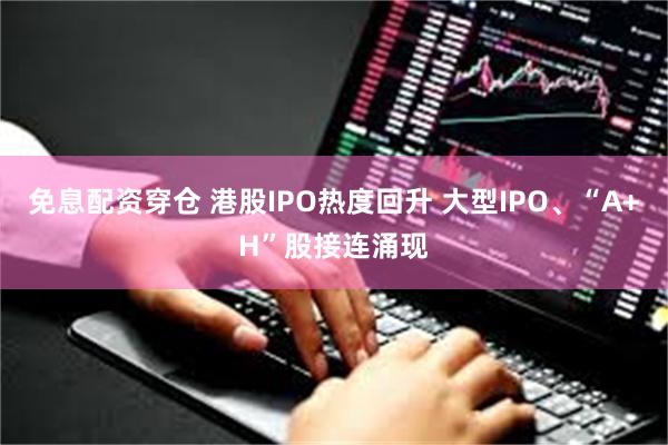 免息配资穿仓 港股IPO热度回升 大型IPO、“A+H”股接连涌现