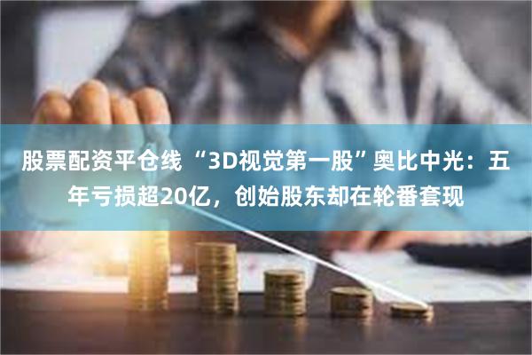 股票配资平仓线 “3D视觉第一股”奥比中光：五年亏损超20亿，创始股东却在轮番套现