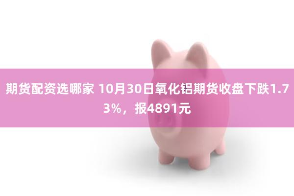 期货配资选哪家 10月30日氧化铝期货收盘下跌1.73%，报4891元