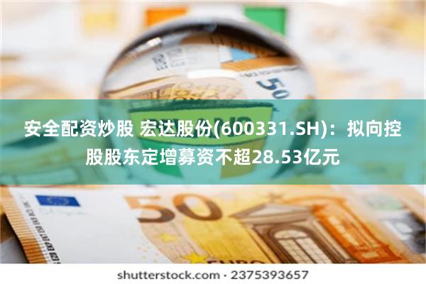 安全配资炒股 宏达股份(600331.SH)：拟向控股股东定增募资不超28.53亿元