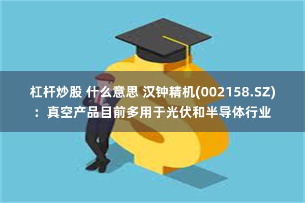 杠杆炒股 什么意思 汉钟精机(002158.SZ)：真空产品目前多用于光伏和半导体行业