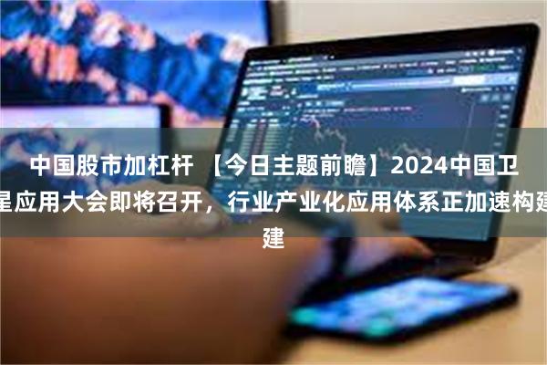 中国股市加杠杆 【今日主题前瞻】2024中国卫星应用大会即将召开，行业产业化应用体系正加速构建