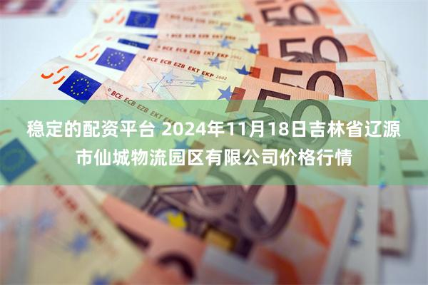 稳定的配资平台 2024年11月18日吉林省辽源市仙城物流园区有限公司价格行情