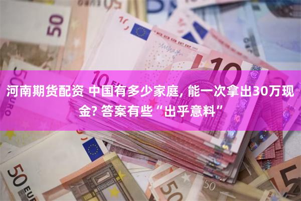 河南期货配资 中国有多少家庭, 能一次拿出30万现金? 答案有些“出乎意料”