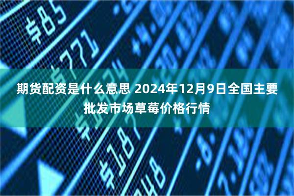 期货配资是什么意思 2024年12月9日全国主要批发市场草莓价格行情