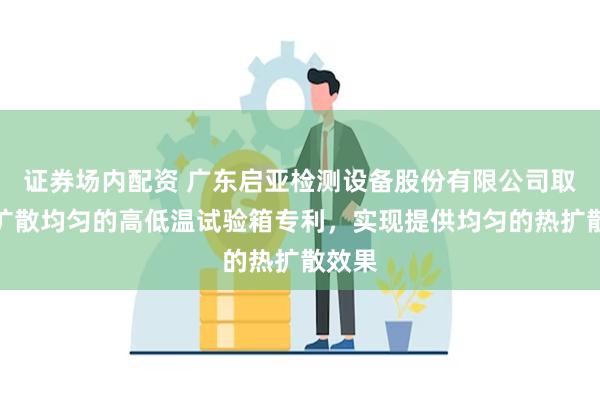 证券场内配资 广东启亚检测设备股份有限公司取得热扩散均匀的高低温试验箱专利，实现提供均匀的热扩散效果