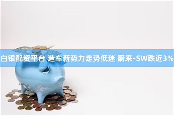 白银配资平台 造车新势力走势低迷 蔚来-SW跌近3%