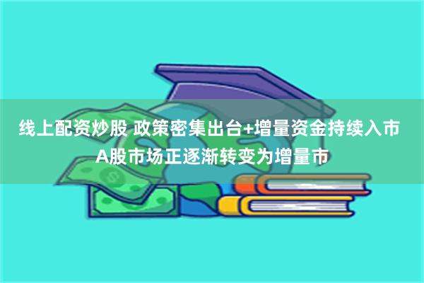 线上配资炒股 政策密集出台+增量资金持续入市 A股市场正逐渐转变为增量市