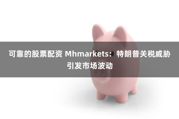 可靠的股票配资 Mhmarkets：特朗普关税威胁引发市场波动