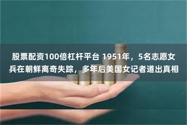 股票配资100倍杠杆平台 1951年，5名志愿女兵在朝鲜离奇失踪，多年后美国女记者道出真相