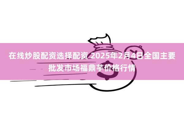 在线炒股配资选择配资 2025年2月4日全国主要批发市场福鼎芋价格行情