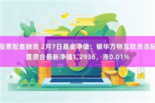 股票配套融资 2月7日基金净值：银华万物互联灵活配置混合最新净值1.2936，涨0.01%