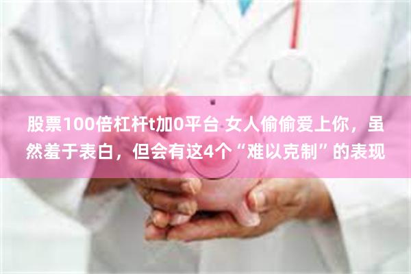 股票100倍杠杆t加0平台 女人偷偷爱上你，虽然羞于表白，但会有这4个“难以克制”的表现