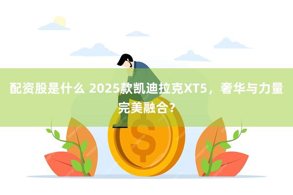 配资股是什么 2025款凯迪拉克XT5，奢华与力量完美融合？